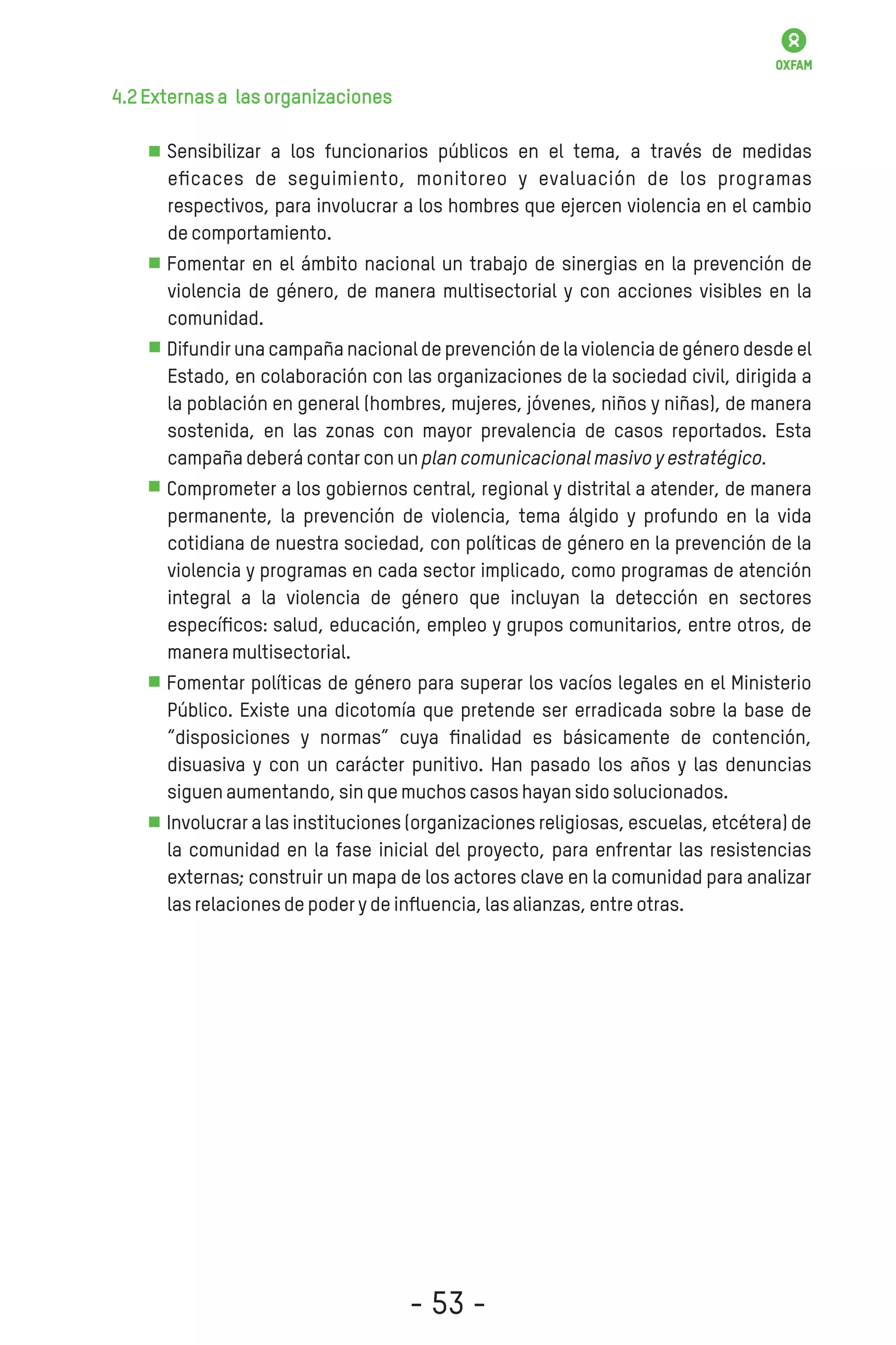4.2Externasa lasorganizaciones
Sensibilizar a los funcionarios públicos en el tema, a través de medidas
eﬁcaces de seguimiento, monitoreo y evaluación de los programas
respectivos, para involucrar a los hombres que ejercen violencia en el cambio
decomportamiento.
Fomentar en el ámbito nacional un trabajo de sinergias en la prevención de
violencia de género, de manera multisectorial y con acciones visibles en la
comunidad.
Difundir una campaña nacional de prevención de la violencia de género desde el
Estado, en colaboración con las organizaciones de la sociedad civil, dirigida a
la población en general (hombres, mujeres, jóvenes, niños y niñas), de manera
sostenida, en las zonas con mayor prevalencia de casos reportados. Esta
campañadeberácontarconunplancomunicacionalmasivoyestratégico.
Comprometer a los gobiernos central, regional y distrital a atender, de manera
permanente, la prevención de violencia, tema álgido y profundo en la vida
cotidiana de nuestra sociedad, con políticas de género en la prevención de la
violencia y programas en cada sector implicado, como programas de atención
integral a la violencia de género que incluyan la detección en sectores
especíﬁcos: salud, educación, empleo y grupos comunitarios, entre otros, de
maneramultisectorial.
Fomentar políticas de género para superar los vacíos legales en el Ministerio
Público. Existe una dicotomía que pretende ser erradicada sobre la base de
“disposiciones y normas” cuya ﬁnalidad es básicamente de contención,
disuasiva y con un carácter punitivo. Han pasado los años y las denuncias
siguenaumentando,sinquemuchoscasoshayansidosolucionados.
Involucrar a las instituciones (organizaciones religiosas, escuelas, etcétera) de
la comunidad en la fase inicial del proyecto, para enfrentar las resistencias
externas; construir un mapa de los actores clave en la comunidad para analizar
lasrelacionesdepoderydeinﬂuencia,lasalianzas,entreotras.
- 53 -
 