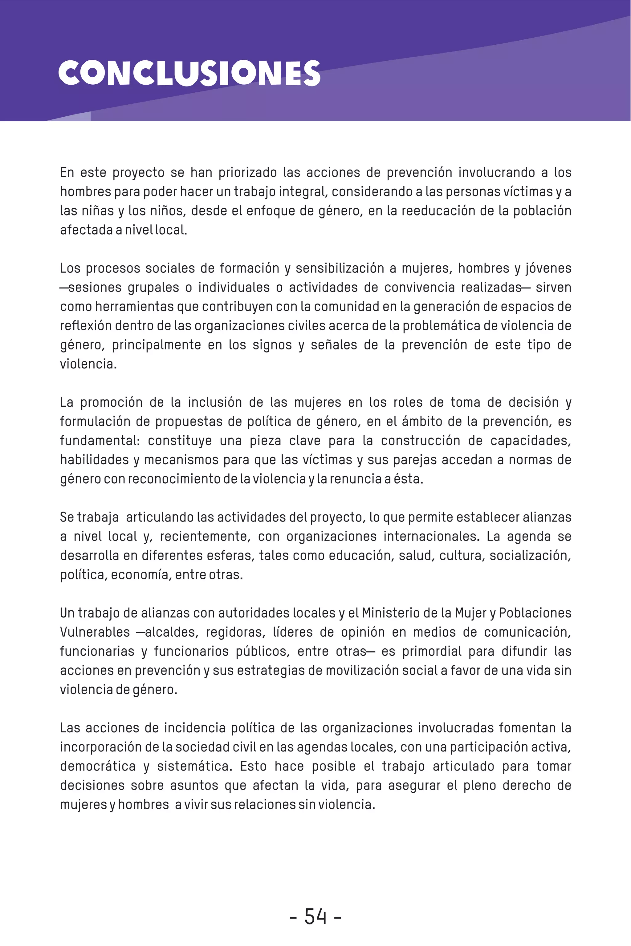 En este proyecto se han priorizado las acciones de prevención involucrando a los
hombres para poder hacer un trabajo integral, considerando a las personas víctimas y a
las niñas y los niños, desde el enfoque de género, en la reeducación de la población
afectadaanivellocal.
Los procesos sociales de formación y sensibilización a mujeres, hombres y jóvenes
―sesiones grupales o individuales o actividades de convivencia realizadas― sirven
como herramientas que contribuyen con la comunidad en la generación de espacios de
reﬂexión dentro de las organizaciones civiles acerca de la problemática de violencia de
género, principalmente en los signos y señales de la prevención de este tipo de
violencia.
La promoción de la inclusión de las mujeres en los roles de toma de decisión y
formulación de propuestas de política de género, en el ámbito de la prevención, es
fundamental: constituye una pieza clave para la construcción de capacidades,
habilidades y mecanismos para que las víctimas y sus parejas accedan a normas de
géneroconreconocimientodelaviolenciaylarenunciaaésta.
Se trabaja articulando las actividades del proyecto, lo que permite establecer alianzas
a nivel local y, recientemente, con organizaciones internacionales. La agenda se
desarrolla en diferentes esferas, tales como educación, salud, cultura, socialización,
política,economía,entreotras.
Un trabajo de alianzas con autoridades locales y el Ministerio de la Mujer y Poblaciones
Vulnerables ―alcaldes, regidoras, líderes de opinión en medios de comunicación,
funcionarias y funcionarios públicos, entre otras― es primordial para difundir las
acciones en prevención y sus estrategias de movilización social a favor de una vida sin
violenciadegénero.
Las acciones de incidencia política de las organizaciones involucradas fomentan la
incorporación de la sociedad civil en las agendas locales, con una participación activa,
democrática y sistemática. Esto hace posible el trabajo articulado para tomar
decisiones sobre asuntos que afectan la vida, para asegurar el pleno derecho de
mujeresyhombres avivirsusrelacionessinviolencia.
conclusiones
- 54 -
 