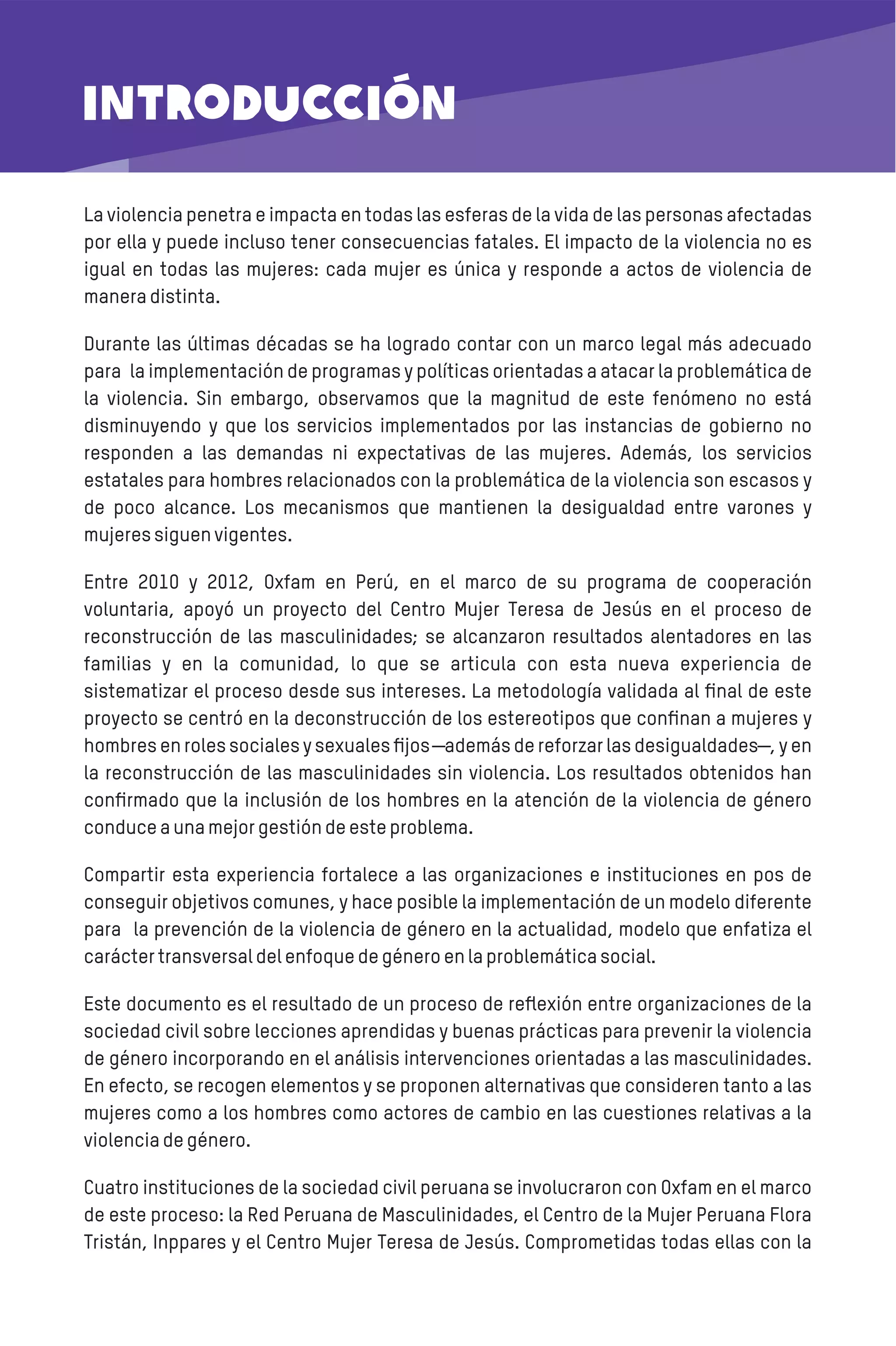 INTRODUCCIÓN
La violencia penetra e impacta en todas las esferas de la vida de las personas afectadas
por ella y puede incluso tener consecuencias fatales. El impacto de la violencia no es
igual en todas las mujeres: cada mujer es única y responde a actos de violencia de
maneradistinta.
Durante las últimas décadas se ha logrado contar con un marco legal más adecuado
para la implementación de programas y políticas orientadas a atacar la problemática de
la violencia. Sin embargo, observamos que la magnitud de este fenómeno no está
disminuyendo y que los servicios implementados por las instancias de gobierno no
responden a las demandas ni expectativas de las mujeres. Además, los servicios
estatales para hombres relacionados con la problemática de la violencia son escasos y
de poco alcance. Los mecanismos que mantienen la desigualdad entre varones y
mujeressiguenvigentes.
Entre 2010 y 2012, Oxfam en Perú, en el marco de su programa de cooperación
voluntaria, apoyó un proyecto del Centro Mujer Teresa de Jesús en el proceso de
reconstrucción de las masculinidades; se alcanzaron resultados alentadores en las
familias y en la comunidad, lo que se articula con esta nueva experiencia de
sistematizar el proceso desde sus intereses. La metodología validada al ﬁnal de este
proyecto se centró en la deconstrucción de los estereotipos que conﬁnan a mujeres y
hombres en roles sociales y sexuales ﬁjos ―además de reforzar las desigualdades―, y en
la reconstrucción de las masculinidades sin violencia. Los resultados obtenidos han
conﬁrmado que la inclusión de los hombres en la atención de la violencia de género
conduceaunamejorgestióndeesteproblema.
Compartir esta experiencia fortalece a las organizaciones e instituciones en pos de
conseguir objetivos comunes, y hace posible la implementación de un modelo diferente
para la prevención de la violencia de género en la actualidad, modelo que enfatiza el
caráctertransversaldelenfoquedegéneroenlaproblemáticasocial.
Este documento es el resultado de un proceso de reﬂexión entre organizaciones de la
sociedad civil sobre lecciones aprendidas y buenas prácticas para prevenir la violencia
de género incorporando en el análisis intervenciones orientadas a las masculinidades.
En efecto, se recogen elementos y se proponen alternativas que consideren tanto a las
mujeres como a los hombres como actores de cambio en las cuestiones relativas a la
violenciadegénero.
Cuatro instituciones de la sociedad civil peruana se involucraron con Oxfam en el marco
de este proceso: la Red Peruana de Masculinidades, el Centro de la Mujer Peruana Flora
Tristán, Inppares y el Centro Mujer Teresa de Jesús. Comprometidas todas ellas con la
 