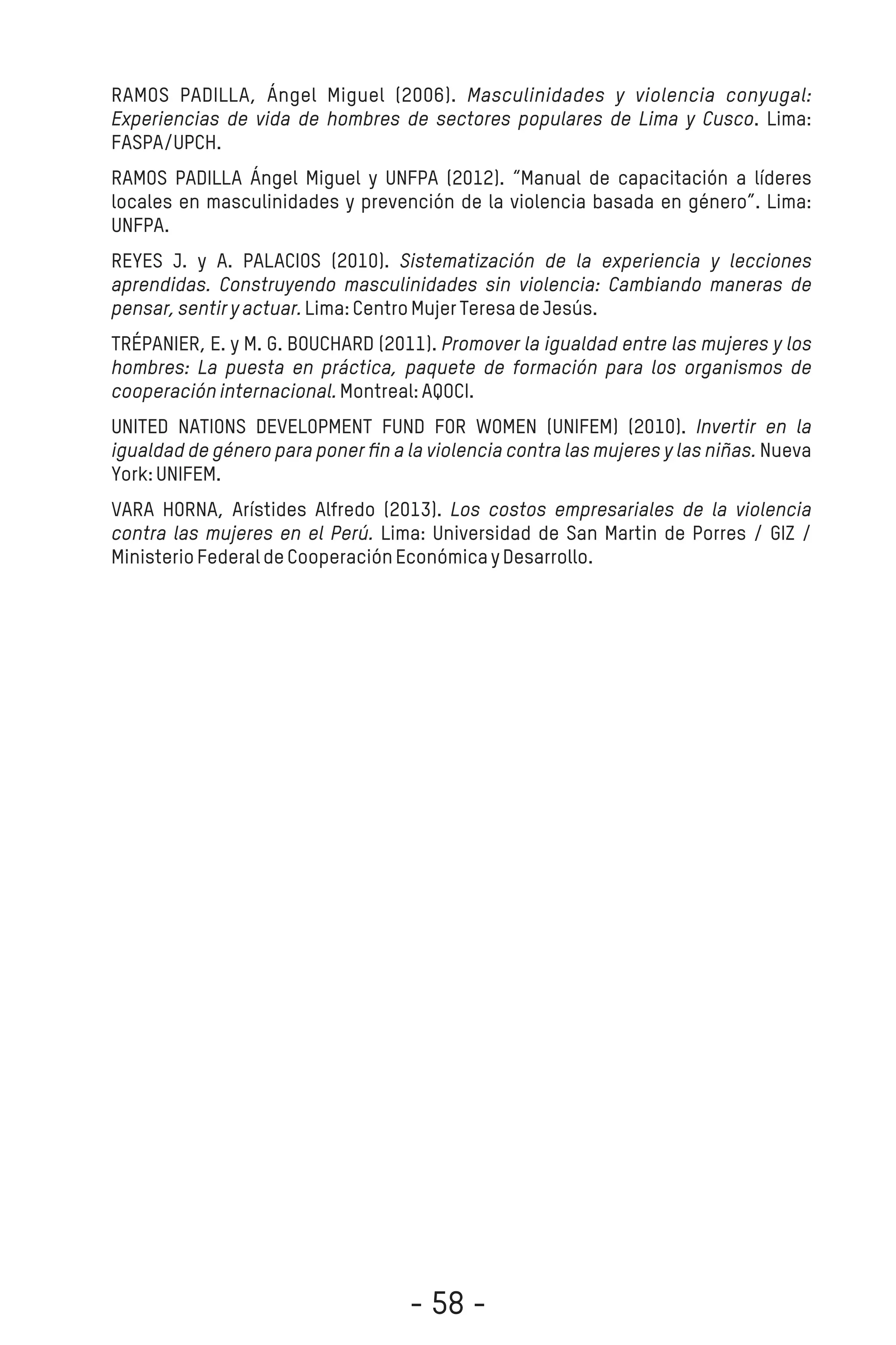 RAMOS PADILLA, Ángel Miguel (2006). Masculinidades y violencia conyugal:
Experiencias de vida de hombres de sectores populares de Lima y Cusco. Lima:
FASPA/UPCH.
RAMOS PADILLA Ángel Miguel y UNFPA (2012). “Manual de capacitación a líderes
locales en masculinidades y prevención de la violencia basada en género”. Lima:
UNFPA.
REYES J. y A. PALACIOS (2010). Sistematización de la experiencia y lecciones
aprendidas. Construyendo masculinidades sin violencia: Cambiando maneras de
pensar,sentiryactuar.Lima:CentroMujerTeresadeJesús.
TRÉPANIER, E. y M. G. BOUCHARD (2011). Promover la igualdad entre las mujeres y los
hombres: La puesta en práctica, paquete de formación para los organismos de
cooperacióninternacional.Montreal:AQOCI.
UNITED NATIONS DEVELOPMENT FUND FOR WOMEN (UNIFEM) (2010). Invertir en la
igualdad de género para poner ﬁn a la violencia contra las mujeres y las niñas. Nueva
York:UNIFEM.
VARA HORNA, Arístides Alfredo (2013). Los costos empresariales de la violencia
contra las mujeres en el Perú. Lima: Universidad de San Martin de Porres / GIZ /
MinisterioFederaldeCooperaciónEconómicayDesarrollo.
- 58 -
 