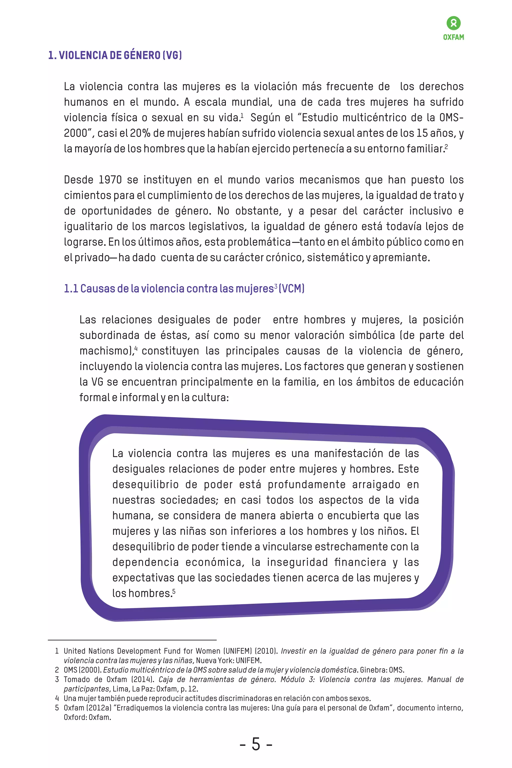 1.Violenciadegénero(VG)
La violencia contra las mujeres es la violación más frecuente de los derechos
humanos en el mundo. A escala mundial, una de cada tres mujeres ha sufrido
violencia física o sexual en su vida. Según el “Estudio multicéntrico de la OMS-
2000”, casi el 20% de mujeres habían sufrido violencia sexual antes de los 15 años, y
lamayoríadeloshombresquelahabíanejercidopertenecíaasuentornofamiliar.
Desde 1970 se instituyen en el mundo varios mecanismos que han puesto los
cimientos para el cumplimiento de los derechos de las mujeres, la igualdad de trato y
de oportunidades de género. No obstante, y a pesar del carácter inclusivo e
igualitario de los marcos legislativos, la igualdad de género está todavía lejos de
lograrse. En los últimos años, esta problemática ―tanto en el ámbito público como en
elprivado―hadado cuentadesucaráctercrónico,sistemáticoyapremiante.
1.1Causasdelaviolenciacontralasmujeres (VCM)
Las relaciones desiguales de poder entre hombres y mujeres, la posición
subordinada de éstas, así como su menor valoración simbólica (de parte del
machismo), constituyen las principales causas de la violencia de género,
incluyendo la violencia contra las mujeres. Los factores que generan y sostienen
la VG se encuentran principalmente en la familia, en los ámbitos de educación
formaleinformalyenlacultura:
La violencia contra las mujeres es una manifestación de las
desiguales relaciones de poder entre mujeres y hombres. Este
desequilibrio de poder está profundamente arraigado en
nuestras sociedades; en casi todos los aspectos de la vida
humana, se considera de manera abierta o encubierta que las
mujeres y las niñas son inferiores a los hombres y los niños. El
desequilibrio de poder tiende a vincularse estrechamente con la
dependencia económica, la inseguridad ﬁnanciera y las
expectativas que las sociedades tienen acerca de las mujeres y
loshombres.
United Nations Development Fund for Women (UNIFEM) (2010). Investir en la igualdad de género para poner ﬁn a la
violenciacontralasmujeresylasniñas,NuevaYork:UNIFEM.
OMS(2000).EstudiomulticéntricodelaOMSsobresaluddelamujeryviolenciadoméstica.Ginebra:OMS.
Tomado de Oxfam (2014). Caja de herramientas de género. Módulo 3: Violencia contra las mujeres. Manual de
participantes,Lima,LaPaz:Oxfam,p.12.
Unamujertambiénpuedereproduciractitudesdiscriminadorasenrelaciónconambossexos.
Oxfam (2012a) “Erradiquemos la violencia contra las mujeres: Una guía para el personal de Oxfam”, documento interno,
Oxford:Oxfam.
1
2
3
4
5
1
2
3
4
5
- 5 -
 