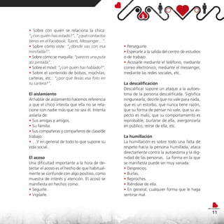 • Sobre con quién se relaciona la chica:
“¿con quién has estado?”, “¿qué contactos
tienes en el Facebook, Tuenti, Messenger…”.
• Sobre cómo viste: “¿dónde vas con esa        • Perseguirle.
minifalda?”.                                   • Esperarle a la salida del centro de estudios
• Sobre cómo se maquilla: “pareces una puta    o de trabajo.
así pintada”.                                  • Acosarle mediante el teléfono, mediante
• Sobre el móvil: “¿con quién has hablado?”.   correo electrónico, mediante el messenger,
• Sobre el contenido de bolsos, mochilas,      mediante las redes sociales, etc.
carteras, etc.: “¿por qué llevas esa foto en
tu cartera?”.                                  La descalificación
                                               Descalificar supone un ataque a la autoes-
El aislamiento                                 tima de la persona descalificada. Significa
Al hablar de aislamiento hacemos referencia    ningunearla, decirle que no vale para nada,
a que el chico intenta que ella no se rela-    que es un estorbo, que nunca tiene razón,
cione con nadie más que no sea él. Intenta     que su forma de pensar no vale, que su as-
aislarla de:                                   pecto es malo, que su comportamiento es
• Sus amigas y amigos.                         reprobable, burlarse de ella, avergonzarla
• Su familia.                                  en público, reírse de ella, etc.
• Sus compañeras y compañeros de clase/de
trabajo.                                       La humillación
• …Y en general de todo lo que supone su       La humillación es sobre todo una falta de
vida social.                                   respeto hacia la persona humillada, ataca
                                               directamente contra la autoestima y la dig-
El acoso                                       nidad de las personas. La forma en la que
Una dificultad importante a la hora de de-     se manifiesta puede ser muy variada:
tectar el acoso es el hecho de que habitual-   • Desprecios.
mente se confunde con algo positivo, como      • Burlas.
muestra de interés y atención. El acoso se     • Reproches.
manifiesta en hechos como:                     • Riéndose de ella.
• Seguirle.                                    • En general, cualquier forma que le haga
• Vigilarle.                                   sentirse mal.



                                                                                                11
 