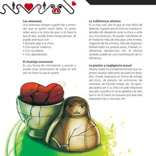 Las amenazas                                  La indiferencia afectiva
Una amenaza siempre supone dar a enten-       Es la más sutil, por lo que es más difícil de
der que se quiere hacer daño. Es poner        detectar. Supone que el chico se muestra in-
sobre aviso a la chica de que si no hace lo   sensible y/o desatento ante la chica o ante
que él dice, puede tener consecuencias. Se    sus circunstancias. Se puede manifestar en
puede amenazar con:                           él mediante falta de disculpas ante errores,
• Quitarle algo a la chica.                   negación de los mismos, falta de responsa-
• Con ejercer violencia.                      bilidad sobre sus propios actos, frialdad, in-
• Con suicidarse.                             diferencia, desatención, etc. El silencio
• Con abandonarla.                            también puede ser una manifestación de in-
                                              diferencia.
El chantaje emocional
Es una forma de intimidación y presión y      La presión y negligencia sexual
puede crear sentimiento de culpa en ella      Abarca todos los comportamientos que su-
por no hacer lo que él quiere.                ponen aceptar relaciones sexuales sin dese-
                                              arlo. Puede mostrarse en forma de enfado
                                              del chico, de presión, de victimismo, de
                                              amenaza, de infundir miedo, etc. Un ejem-
                                              plo podría ser si tu chico te pide relaciones
                                              sexuales cuando a ti no te apetece y te dice
                                              que si no lo haces se buscará otra que esté
                                              dispuesta más a menudo, etc.
 