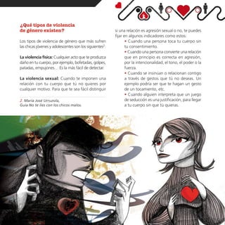 ¿Qué tipos de violencia
de género existen?                                       si una relación es agresión sexual o no, te puedes
                                                         fijar en algunos indicadores como estos:
Los tipos de violencia de género que más sufren                 • Cuando una persona toca tu cuerpo sin
las chicas jóvenes y adolescentes son los siguientes2:          tu consentimiento.
                                                                • Cuando una persona convierte una relación
La violencia física: Cualquier acto que te produzca             que en principio es correcta en agresión,
daño en tu cuerpo, por ejemplo, bofetadas, golpes,              por la intencionalidad, el tono, el poder o la
patadas, empujones… Es la más fácil de detectar.                fuerza.
                                                                • Cuando se insinúan o relacionan contigo
La violencia sexual: Cuando te imponen una                      a través de gestos que tú no deseas. Un
relación con tu cuerpo que tú no quieres por                    ejemplo podría ser que te hagan un gesto
cualquier motivo. Para que te sea fácil distinguir              de un tocamiento, etc.
                                                                • Cuando alguien interpreta que un juego
2. María José Urruzola,                                         de seducción es una justificación, para llegar
Guía No te líes con los chicos malos.                           a tu cuerpo sin que tú quieras.
 