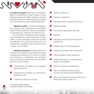 La violencia psíquica: Actos que van dirigidos a        Ignorar su presencia.
     destruir tu autoestima o a que te aísles tú misma
     de las personas que te rodean. Suelen ser el primer     Mirarle con desprecio.
     paso que avisa de los malos tratos físicos, aunque
     no es así en todos los casos. Podemos distinguir:       Manifestar celos y sospechas continuas.

          • Maltrato verbal3. Comentarios degradan-          Dejarle plantada.
     tes, insultos, gritos, observaciones humillantes
     sobre la falta de atracción física, la inferioridad o   Nunca darle explicaciones de nada.
     la incompetencia, amenazas de violencia física.
          Con el tiempo la humillación continuada des-       Mentirle.
     truye la autoestima y afecta seriamente a la dig-
     nidad. La mujer maltratada comienza un proceso          Inducirle al suicidio y/o amenazarle con
     de aceptación de la crítica que termina con una         suicidarse él.
     comprensión y aprobación de la violencia como
     “castigo” por sus faltas.                               Tratarle como a una niña pequeña.

         • Maltrato emocional. Estrechamente rela-           Elogiarle y humillarle alternativamente.
     cionado con el maltrato verbal, está encaminado
     a despojar de autoestima a la víctima. El efecto        Hacerle regalos y luego quitárselos.
     es acumulativo y su reiteración, con el tiempo,
     tiene consecuencias destructivas en la personali-       Exigirle que adivine sus pensamientos,
     dad de la víctima. Incluye:                             deseos o necesidades.

          La destrucción de objetos con un especial          Revisar sus cajones y pertenencias.
          valor sentimental.
                                                             Abrir la correspondencia personal y
          Insistencia en considerar a la víctima loca,       escuchar las conversaciones telefónicas.
          estúpida o inútil.
                                                             Abrir los mensajes del correo electrónico,
          Culparle de todo lo que sucede.                    Messenger, redes sociales, etc.

     3. Ángeles Álvarez Álvarez,
     Guía para mujeres maltratadas.
14
 