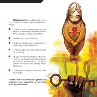 • Maltrato social: Cuyo resultado para la víctima
es la humillación pública y el auto-aislamiento.
Incluye:

     El maltrato verbal en presencia de terceras
     personas, el control de las relaciones externas
     (familia, amigos, llamadas de teléfono).

     Sabotea los encuentros familiares.

     Impide que lo acompañes a actividades o
     impone su presencia a la fuerza.

     Se hace la víctima en público diciendo que
     ella lo maltrata.

     Incluye el control constante de las actividades
     y provoca que la víctima se auto-aísle para
     no enfurecer al maltratador y así evitar
     “ponerse en evidencia” ante amigos y amigas
     o familiares.

     La víctima pasa a rendir cuentas de cada
     movimiento.


Todo lo anterior es violencia de género y es
importante para prevenirla no confundir
estos signos con amor.
 