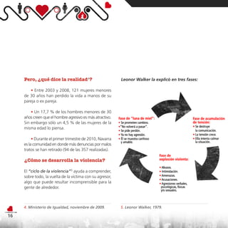 Pero, ¿qué dice la realidad4?                         Leonor Walker la explicó en tres fases:

        • Entre 2003 y 2008, 121 mujeres menores
     de 30 años han perdido la vida a manos de su
     pareja o ex pareja.

         • Un 17,7 % de los hombres menores de 30
     años creen que el hombre agresivo es más atractivo.
     Sin embargo sólo un 4,5 % de las mujeres de la
     misma edad lo piensa.

          • Durante el primer trimestre de 2010, Navarra
     es la comunidad en donde más denuncias por malos
     tratos se han retirado (94 de las 357 realizadas).

     ¿Cómo se desarrolla la violencia?

     El “ciclo de la violencia”5 ayuda a comprender,
     sobre todo, la vuelta de la víctima con su agresor,
     algo que puede resultar incomprensible para la
     gente de alrededor.



     4. Ministerio de Igualdad, noviembre de 2009.         5. Leonor Walker, 1979.

16
 