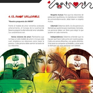 Respeto mutuo: Para que las relaciones de
4. el amor saludable                                 pareja sean igualitarias y no reproduzcan modelos
                                                     de sumisión/dominación, debe haber un respeto
“Nuestra propuesta de AMOR”                          mutuo.

Frente al modelo de amor romántico analizado              Libertad: Debemos darle a la otra persona la
anteriormente, el Consejo de la Juventud de          libertad que queremos para nosotros/as mismos/as.
Navarra propone la alternativa del amor saludable.   Las personas deben ser libres para elegir lo que
Sus características son:                             quieren en cada momento.

    Varias visiones de amar: Planteamos que              Independencia: Debemos entender que no
no haya un solo modelo de amor si no que cada        hay por qué hacer todo junto con nuestra pareja.
cual, establezca sus relaciones como mejor le        Cada uno somos diferentes, con gustos distintos.
parezca. Cada persona debe asentar las bases de      Unas veces se comparten actividades, y otras veces
sus relaciones.                                      se disfrutan con otras personas o en soledad.
 