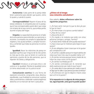 Autonomía: Cada parte de la pareja debe           ¿Cómo sé si tengo
     tener autonomía para decidir qué quiere, cómo         una relación saludable?
     lo quiere y cuándo lo quiere.
                                                           Para saberlo, debes reflexionar sobre las
         Corresponsabilidad: Repartir el peso de las       siguientes preguntas:
     tareas cotidianas. Si compartes piso con tu pareja,
     que él sea corresponsable quiere decir que carga      • ¿Te hace sentir mal por lo que te dice y/o por
     con el peso de la casa como tú, que ambas partes      lo que te hace?
     asumen el peso del hogar.                             • ¿Te interrumpe o te ignora cuando hablas?
                                                           • ¿Pasa de tus cosas?
         Empatía: La capacidad de ponerse en el lado       • ¿Desconfía de ti?
     de la otra persona para entender sus opiniones o      • ¿Te impide o le molesta que estés con otras
     acciones. La empatía nos amplía la capacidad de       personas (amigos y amigas, familia)?
     respetar y nos ayuda también, a ampliar horizon-      • ¿A veces tienes miedo de cómo pueda reaccionar?
     tes y a entender que todas las personas no somos      • ¿Hace cosas que te molestan para lograr lo que
     iguales.                                              quiere?
                                                           • ¿Te ves obligada a hacer cosas que no te gustan
        Igualdad: Basar las relaciones de pareja en        por complacerlo a él?
     igualdad significa que ninguna de las dos partes      • ¿Te sientes culpable porque te responsabiliza de
     es más que la otra, que se tienen en cuenta las       cosas que hace mal y que te pueden dañar a ti?
     opiniones y gustos de las dos personas, que se        • ¿Te sientes nerviosa porque tienes miedo de no
     reparten las tareas y obligaciones.                   hacer las cosas como a él le gustan?
                                                           • ¿Te sientes humillada por él?
         Equidad: Introduce un principio ético o de        • ¿Te sientes controlada por él, teniendo que
     justicia en la igualdad. Plantea la igualdad como     darle explicaciones por todo lo que haces?
     un tema relacionado con la justicia social.           • ¿Te cuesta decir lo que piensas por miedo a que él
                                                           te diga que te calles o que piense que dices tonterías?
         Comunicación asertiva: Es una forma de            • ¿Te amenaza con que te dejará si haces cosas
     expresión consciente, congruente, clara, directa y    que a él no le gustan?
     equilibrada, cuya finalidad es comunicar nuestras
     ideas y sentimientos o defender nuestros legítimos    Si la respuesta es sí a algunas de estas pregun-
     derechos sin la intención de herir o perjudicar.      tas, sigue leyendo: ¡esta guía te puede ayudar!



18
 