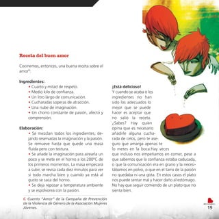 Receta del buen amor

Cocinemos, entonces, una buena receta sobre el
amor6:

Ingredientes:
     • Cuarto y mitad de respeto.                      ¡Está delicioso!
     • Medio kilo de confianza.                        Y cuando se acaba o los
     • Un litro largo de comunicación.                 ingredientes no han
     • Cucharadas soperas de atracción.                sido los adecuados lo
     • Una nube de imaginación.                        mejor que se puede
     • Un chorro constante de pasión, afecto y         hacer es aceptar que
     comprensión.                                      no salió la receta.
                                                       ¿Sabes? Hay quien
Elaboración:                                           opina que es necesario
    • Se mezclan todos los ingredientes, de-           añadirle alguna cucha-
    jando reservadas la imaginación y la pasión.       rada de celos, pero te ase-
    Se remueve hasta que quede una masa                guro que amarga apenas te
    fluida pero con textura.                           lo metes en la boca.Hay veces
    • Se añade la imaginación para airearla un         que incluso nos empeñamos en comer, pese a
    poco y se mete en el horno a los 200ºC de          que sabemos que la confianza estaba caducada,
    los primeros momentos. La masa empezará            o que la comunicación era en grano y la necesi-
    a subir, se revisa cada diez minutos para ver      tábamos en polvo, o que en el tarro de la pasión
    si todo marcha bien y cuando ya está al            no quedaba ni una gota. En estos casos el plato
    gusto se saca del horno.                           nos puede sentar mal y hacer daño al estómago.
    • Se deja reposar a temperatura ambiente           No hay que seguir comiendo de un plato que no
    y se espolvorea con la pasión.                     sienta bien.

  6. Cuento “Amor” de la Campaña de Prevención
  de la Violencia de Género de la Asociación Mujeres
  Jóvenes.                                                                                                19
 