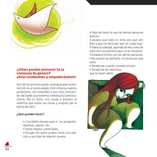 • Deja de hacer lo que las demás personas
                                                         quieran.
                                                         • Acepta que todo no tiene por qué salir
                                                         bien y que no tiene por qué ser culpa tuya.
                                                         • Tolera la soledad, aprende de ella antes de
                                                         estar con una persona que no te conviene.
                                                         • Establece límites con las demás personas.
                                                         • No quieras ser perfecta, no tienes por qué
                                                         serlo.
                                                         • Perdónate cuando cometes errores.
     ¿Cómo puedes prevenir tú la                         • Escapa de las relaciones
     violencia de género?                                que te hacen daño.
     ¡Auto cuidándote y empoderándote!

     Uno de los primeros pasos necesarios para la pre-
     vención es el autocuidado, Éste refuerza nuestra
     autoestima, nos empodera y nos hace conscien-
     tes del poder que tenemos individual y colectiva-
     mente. Por lo tanto, nos ayuda a prevenir la
     violencia que sufren las chicas y mujeres por el
     hecho de serlo.

     ¿Qué puedes hacer?

          • Concédete tiempo para ti: tus proyectos,
          objetivos, planes, etc.
          • Hazte regalos y disfrútalos.
          • Escoge con quién quieres tener una rela-
          ción y qué tipo de relación quieres.



22
 