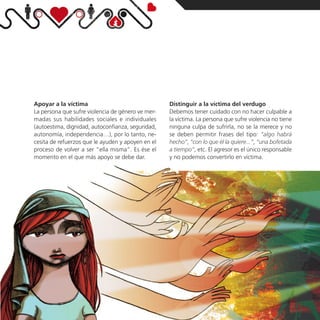 Apoyar a la víctima                                Distinguir a la víctima del verdugo
La persona que sufre violencia de género ve mer-   Debemos tener cuidado con no hacer culpable a
madas sus habilidades sociales e individuales      la víctima. La persona que sufre violencia no tiene
(autoestima, dignidad, autoconfianza, seguridad,   ninguna culpa de sufrirla, no se la merece y no
autonomía, independencia…), por lo tanto, ne-      se deben permitir frases del tipo: “algo habrá
cesita de refuerzos que le ayuden y apoyen en el   hecho”, “con lo que él la quiere...”, “una bofetada
proceso de volver a ser “ella misma”. Es ése el    a tiempo”, etc. El agresor es el único responsable
momento en el que más apoyo se debe dar.           y no podemos convertirlo en víctima.
 