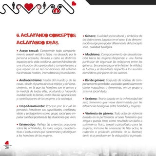 6. aclarando conceptos,                                  ● Género: Cualidad sociocultural y simbólica de
                                                              las distinciones basadas en el sexo. Esta denomi-
     aclarando ideas.                                         nación surge para poder diferenciarla del concepto
                                                              sexo, cualidad biológica.
     ● Acoso sexual: Comprende todo comporta-
     miento sexual verbal o físico, no deseado por la         ● Machismo: Comportamiento de desvaloriza-
     persona acosada, llevado a cabo en distintos             ción hacia las mujeres.Responde a una forma
     espacios de la vida cotidiana, aprovechándose de         particular de organizar las relaciones entre los
     una situación de superioridad o compañerismo y           géneros. Se caracteriza por el énfasis en la virilidad,
     que repercute en las condiciones del entorno             la fuerza y el desinterés respecto a los asuntos
     haciéndolas hostiles, intimidatorias y humillantes.      domésticos por parte de los varones.

     ● Androcentrismo: Visión del mundo y de las              ● Rol de género: Conjunto de normas de com-
     cosas, desde el punto de vista teórico y del cono-       portamiento percibidas asociadas particularmente
     cimiento, en la que los hombres son el centro y          como masculinas o femeninas, en un grupo o
     la medida de todas ellas, ocultando y haciendo           sistema social dado.
     invisible todo lo demás, entre ellas las aportaciones
     y contribuciones de las mujeres a la sociedad.           ● Sexismo: Teoría basada en la inferioridad del
                                                              sexo femenino que viene determinada por las
     ● Empoderamiento: Proceso por el cual las                diferencias biológicas entre hombres y mujeres.
     personas fortalecen sus capacidades, confianza,
     visión y protagonismo como grupo social para im-         ● Violencia de género: Todo acto de violencia
     pulsar cambios positivos de las situaciones que viven.   basado en la pertenencia al sexo femenino que
                                                              tenga o pueda tener como resultado un daño o
     ● Estereotipo: Refleja las creencias populares           sufrimiento físico, sexual o psicológico para las
     sobre las actividades, los roles, rasgos, caracterís-    mujeres, inclusive las amenazas de tales actos, la
     ticas o atribuciones que caracterizan y distinguen       coacción o privación arbitraria de la libertad,
     a los hombres de las mujeres.                            tanto si se producen en la vida pública o privada.



26
 