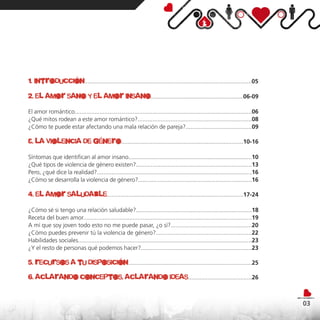 1. introducción.....................................................................................................05
2. el amor sano y el amor insano........................................................06-09
El amor romántico...........................................................................................................06
¿Qué mitos rodean a este amor romántico?.....................................................................08
¿Cómo te puede estar afectando una mala relación de pareja?........................................09

3. la violencia de género..........................................................................10-16
Síntomas que identifican al amor insano...........................................................................10
¿Qué tipos de violencia de género existen?......................................................................13
Pero, ¿qué dice la realidad?..............................................................................................16
¿Cómo se desarrolla la violencia de género?.....................................................................16

4. el amor saludable...................................................................................17-24
¿Cómo sé si tengo una relación saludable?......................................................................18
Receta del buen amor......................................................................................................19
A mí que soy joven todo esto no me puede pasar, ¿o sí?.................................................20
¿Cómo puedes prevenir tú la violencia de género?..........................................................22
Habilidades sociales.........................................................................................................23
¿Y el resto de personas qué podemos hacer?...................................................................23

5. recursos a tu disposición.............................................................................25
6. aclarando conceptos, aclarando ideas.......................................26


                                                                                                                                  03
 