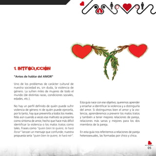1. introducción
“Antes de hablar del AMOR”

Uno de los problemas de carácter cultural de
nuestra sociedad es, sin duda, la violencia de
género. La sufren miles de mujeres de todo el
mundo (de distintas razas, condiciones sociales,
edades, etc.).
                                                        Esta guía nace con ese objetivo; queremos aprender
No hay un perfil definido de quién puede sufrir         y enseñar a identificar la violencia y a distinguirla
violencia de género ni de quién puede ejercerla,        del amor. Si distinguimos bien el amor y la vio-
por lo tanto, hay que prevenirla a todos los niveles.   lencia, aprenderemos a prevenir los malos tratos
Más aún cuando a veces ese maltrato se presenta         y también a tener mejores relaciones de pareja,
como síntoma de amor, hecho que hace más difícil        relaciones más sanas y mejores para los dos
identificar la violencia o los malos tratos como        miembros de la pareja.
tales. Frases como “quien bien te quiere, te hará
llorar” lanzan un mensaje que confunde; nuestra         En esta guía nos referiremos a relaciones de pareja
propuesta sería “quien bien te quiere, te hará reír”.   heterosexuales, las formadas por chico y chica.



                                                                                                                05
 
