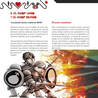 2. el amor sano
     y el amor insano
     “Conociendo nuestro modelo de AMOR”                  El amor romántico

     Podríamos pensar que el modelo de amor que           Pero, centrándonos en nuestra cultura, ¿de qué
     tenemos es algo innato a las personas, que las       manera aprendemos a amar? A través de lo que
     personas nacemos sabiendo amar de la manera          vamos viendo mientras nos socializamos: en las
     que lo hacemos pero no es así. Las personas no       personas adultas, en el cine, en la televisión, con
     nacemos sabiendo amar, lo aprendemos.                nuestros/as amigos/as, a través de cuentos y
                                                          juegos, en el instituto, etc. Aprendemos a amar
     ¿Por qué decimos esto? Porque la cultura en la que   de una cierta forma y siguiendo un modelo; un
     vivimos marca el modelo de amor que tenemos.         modelo que se enmarca en nuestra cultura: No
     Prueba de ello es que no hay un modelo de amor       se ama de la misma manera en todos los lugares
     universal, hay culturas monógamas y otras polí-      del mundo.
     gamas, por ejemplo. La cultura y la moral es la
     que marca el
     modelo.




05
 
