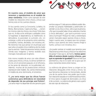 En nuestro caso, el modelo de amor que
tenemos y reproducimos es el modelo de
amor romántico. Sirven como ejemplo de este
modelo las relaciones entre chicos y chicas que
hemos visto en los cuentos clásicos.
                                                       sentirse segura? Cada persona debería poder des-
En los cuentos como La Cenicienta, La Bella y la       arrollar sus propias habilidades y potenciales sin
Bestia, Blancanieves, Caperucita Roja,… ¿tienen        atender a si es chica o chico, sólo a que es persona.
los mismos roles los chicos y las chicas? Está claro   ¿Por qué no puede haber chicas valientes y fuertes
que no. A ellas se les atribuyen cualidades como       y chicos delicados?, ¿por qué la princesa nunca
la fragilidad, la dependencia, la indefensión, la      salva al príncipe? Porque los roles y estereotipos
delicadeza, la pasividad, la sumisión, etc; sin        vienen marcados según seamos chicas o chicos.
embargo, a ellos se les presenta como valientes,       Según nuestro sexo, se espera que nos compor-
luchadores, fuertes, decididos, con iniciativa, etc.   temos o que seamos de cierta manera (frágil o
No tenemos más que pensar en el príncipe azul          fuerte, sumisa o con iniciativa, etc.).
que salva a la pobre chica indefensa de los males
que le acechan. Todas las personas hemos crecido       ¿Se puede cambiar el modelo que tenemos para
viendo esas imágenes y hemos recibido esos             relacionarnos entre chicos y chicas en las relaciones
mensajes marcados por el género.                       de pareja? Claro que sí, de hecho, hemos apren-
                                                       dido el sexismo desde nuestra infancia, ¿por
Este mismo modelo de amor con roles diferen-           qué no aprender la igualdad? Éste es el reto que
ciados para chicos y chicas, lo vemos también en       planteamos y ésa es la razón de la guía que en
el cine, en el cancionero popular, en el refranero,    estos momentos tienes entre manos.
en las series de televisión, en la publicidad, etc.
Además, muchas de las producciones artísticas          La violencia de género tiene su origen en las
reproducen este modelo. Así, vamos interiorizando      relaciones desiguales entre chicas y chicos, las
el modelo de amor dominante, el romántico.             que llamamos relaciones no horizontales, donde
                                                       una de las partes tiene más poder que la otra.
Y, ¿no sería mejor que las chicas fueran               Son relaciones basadas en la dominación/sumisión,
autónomas para defenderse sin necesidad                el chico ejerce el papel de dominador y la chica
de depender de ese príncipe azul ficticio?,            el de sumisión. La violencia de género nace a partir
¿no sería mejor no depender de otra persona para       de este tipo de relaciones.



                                                                                                               07
 