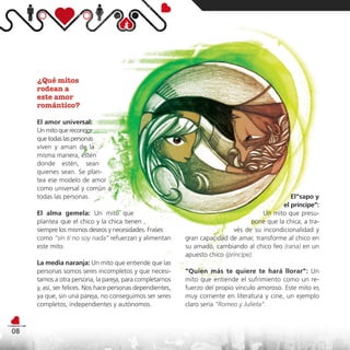 ¿Qué mitos
     rodean a
     este amor
     romántico?

     El amor universal:
     Un mito que reconoce
     que todas las personas
     viven y aman de la
     misma manera, estén
     donde estén, sean
     quienes sean. Se plan-
     tea ese modelo de amor
     como universal y común a
     todas las personas.                                                                          El“sapo y
                                                                                               el príncipe”:
     El alma gemela: Un mito que                                                       Un mito que presu-
     plantea que el chico y la chica tienen ,                                       pone que la chica, a tra-
     siempre los mismos deseos y necesidades. Frases                         vés de su incondicionalidad y
     como “sin ti no soy nada” refuerzan y alimentan        gran capacidad de amar, transforme al chico en
     este mito.                                             su amado, cambiando al chico feo (rana) en un
                                                            apuesto chico (príncipe).
     La media naranja: Un mito que entiende que las
     personas somos seres incompletos y que necesi-         “Quien más te quiere te hará llorar”: Un
     tamos a otra persona, la pareja, para completarnos     mito que entiende el sufrimiento como un re-
     y, así, ser felices. Nos hace personas dependientes,   fuerzo del propio vínculo amoroso. Este mito es
     ya que, sin una pareja, no conseguimos ser seres       muy corriente en literatura y cine, un ejemplo
     completos, independientes y autónomos.                 claro sería “Romeo y Julieta”.



08
 