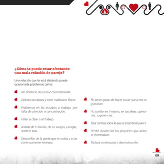 ¿Cómo te puede estar afectando
una mala relación de pareja?

Una relación que te está dañando puede
ocasionarte problemas como:

    No dormir o descansar correctamente.

    Dolores de cabeza y otros malestares físicos.     No tener ganas de hacer cosas que antes te
                                                      gustaban.
    Problemas en los estudios o trabajo, por
    falta de atención o concentración.                No confiar en ti misma, en tus ideas, opinio-
                                                      nes, sugerencias...
    Faltar a clase o al trabajo.
                                                      Estar confusa sobre lo que es importante para ti.
    Aislarte de tu familia, de tus amigos y amigas,
    sentirte sola.                                    Perder ilusión por los proyectos que antes
                                                      te interesaban.
    Desconfiar de la gente que te rodea y estar
    continuamente nerviosa.                           Tristeza continuada o desmotivación.



                                                                                                          09
 