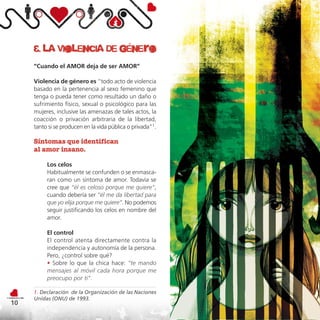 3. la violencia de género
     “Cuando el AMOR deja de ser AMOR”

     Violencia de género es “todo acto de violencia
     basado en la pertenencia al sexo femenino que
     tenga o pueda tener como resultado un daño o
     sufrimiento físico, sexual o psicológico para las
     mujeres, inclusive las amenazas de tales actos, la
     coacción o privación arbitraria de la libertad,
     tanto si se producen en la vida pública o privada”1.

     Síntomas que identifican
     al amor insano.

          Los celos
          Habitualmente se confunden o se enmasca-
          ran como un síntoma de amor. Todavía se
          cree que “él es celoso porque me quiere”,
          cuando debería ser “él me da libertad para
          que yo elija porque me quiere”. No podemos
          seguir justificando los celos en nombre del
          amor.

          El control
          El control atenta directamente contra la
          independencia y autonomía de la persona.
          Pero, ¿control sobre qué?
          • Sobre lo que la chica hace: “te mando
          mensajes al móvil cada hora porque me
          preocupo por ti”.

     1. Declaración de la Organización de las Naciones
     Unidas (ONU) de 1993.
10
 