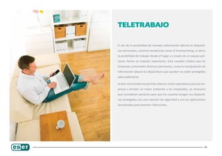 10
Teletrabajo
A raíz de la posibilidad de manejar información laboral en dispositi-
vos personales, nacieron tendencias como el homeworking, es decir,
la posibilidad de trabajar desde el hogar y a través de un equipo per-
sonal, tienen un impulso importante. Esta cuestión implica que las
empresas contemplen diversos panoramas, como la manipulación de
información laboral en dispositivos que pueden no están protegidos
adecuadamente.
Si bien esta tendencia permite ahorrar costos operativos para las em-
presas y brindar un mejor ambiente a los empleados, es necesario
que consideren opciones para que los usuarios tengan sus dispositi-
vos protegidos con una solución de seguridad y con las aplicaciones
actualizadas para prevenir infecciones.
 