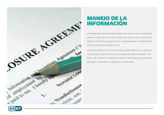 11
Manejo de la
información
Si el empleado manipula información de la empresa en su dispositivo
personal, debe estar claro qué pasará con ella una vez terminada la
relación contractual, ya que es muy complicado tener la seguridad de
que la información será eliminada.
Las acciones de control en estos casos pueden apoyarse en aspectos
contractuales, como la firma de acuerdos de confidencialidad o me-
didas más estrictas en relación al tipo de información que se pueda
descargar y almacenar en dispositivos personales.
 