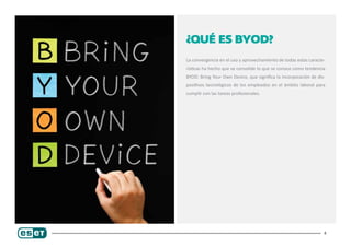 4
¿Qué es BYOD?
La convergencia en el uso y aprovechamiento de todas estas caracte-
rísticas ha hecho que se consolide lo que se conoce como tendencia
BYOD: Bring Your Own Device, que significa la incorporación de dis-
positivos tecnológicos de los empleados en el ámbito laboral para
cumplir con las tareas profesionales.
 