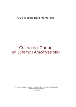 Guía Técnica para Promotores

Cultivo del Cacao
en Sistemas Agroforestales

Programa para el Desarrollo Rural Sostenible en el Municipio El Castillo,
Río San Juan, Nicaragua.
ProDeSoc

 