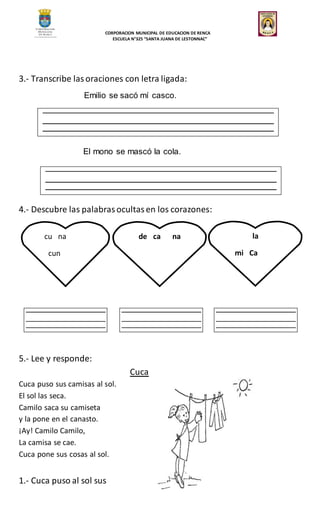 CORPORACION MUNICIPAL DE EDUCACION DE RENCA
ESCUELA N°325 “SANTA JUANA DE LESTONNAC”
3.- Transcribe lasoraciones con letra ligada:
Emilio se sacó mí casco.
El mono se mascó la cola.
4.- Descubre las palabrasocultasen los corazones:
5.- Lee y responde:
Cuca
Cuca puso sus camisas al sol.
El sol las seca.
Camilo saca su camiseta
y la pone en el canasto.
¡Ay! Camilo Camilo,
La camisa se cae.
Cuca pone sus cosas al sol.
1.- Cuca puso al sol sus
cu na
cun
de ca na la
mi Ca
 