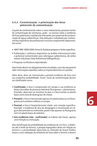 99
Levantamento Básico
6
6.4.3.	 Caracterização e priorização dos focos
potenciais de contaminação
A partir do conhecimento sobre o ramo industrial das possíveis fontes
de contaminação da vizinhança, pode - se concluir sobre a existência
defocospotenciaisesubstânciasrelevantescompotencialdecontami-
nação de águas subterrâneas. Esta dedução é subsidiada por conheci-
mentos específicos do profissional e recursos amplamente disponíveis,
tais como:
ABNT NBR 10004/2004 Anexo B: Resíduos perigosos e fontes específicas.•	
Publicações e•	 softwares disponíveis no âmbito internacional sobre
o potencial contaminador para solo/águas subterrâneas, de certos
setores industriais (Veja Referências bibliográficas).
Pesquisas na literatura especializada.•	
Estasfontesdevemserobrigatoriamenteconsultadas,casonãosejapossível
obter informações específicas sobre os empreendimentos em questão.
Além disso, deve ser mencionada a possível existência de foco com
sua respectiva probabilidade. Assim, focos de contaminação devem
ser classificados como:
Confirmado:•	 o foco é comprovado em campo e sua existência se
deduz da análise do processo industrial (fluxograma + planta baixa).
Exemplo: observam-se manchas no piso e o local consta na planta
baixa como área de desengraxe de metais.
Provável:•	 o foco é mencionado apenas em planta baixa ou no fluxo-
grama sem existirem indícios no campo.
Possível:•	 o foco é freqüentemente citado, sem menção específica.
Exemplo: a existência de área de decapagem é mencionada em al-
guns documentos ou entrevistas, porém não aparece no fluxograma
nem em planta baixa da indústria.
Sem evidências (não - confirmado)•	 : os indícios são fracos, apenas
uma menção ou insinuação.
Esta classificação da probabilidade da existência de um foco, a distân-
cia até o limite do terreno, a posição topográfica deste em relação ao
terreno e a profundidade observada ou estimada do lençol freático
levam a uma validação da influência do foco sobre o terreno e devem
 