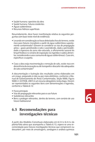 101
Levantamento Básico
6
Saúde humana: operários da obra•	
Saúde humana: futuros residentes•	
Águas subterrâneas•	
Recursos hídricos superficiais•	
Resumidamente, deve haver manifestação relativa às seguintes per-
guntas com base neste nível de evidências:
Levando•	 emconsideraçãoosfocosdetectadosforadoterreno,existe
risco para futuros moradores a partir da água subterrânea suposta-
mente contaminada? (Devem-se considerar as vias de propagação
aérea – gases penetrando o solo e ascendendo, dada a permeabili-
dade e espessura da zona não-saturada, o afloramento sazonal do
lençol freático e o cenário de exposição via ingestão e cadeia alimen-
tar,considerandoousoeconsumodeáguassubterrâneas).Casosim,
especificar a suspeita.
Caso a obra exija movimentação e remoção de solo, existe risco em•	
decorrênciadaescavaçãooudetransporteedescartenãoadequados
de solo contaminado?
A documentação e ilustração dos resultados acima elaborados em
um croqui, preparado à mão ou por meio eletrônico, conforme o Ma-
nual de Gerenciamento de Áreas Contaminadas, Seção 5000, Figura
5000-4 (CETESB, 2001) é um recurso obrigatório nesta etapa. Devem
ser representados os seguintes itens com denominações e legendas,
conforme a Tabela 6.12:
Focos principais•	
Vias de propagação relevantes para o uso futuro•	
Substâncias relevantes•	
Bens a proteger relevantes, dentro do terreno, com cenário de uso•	
futuro habitacional
6.5	 Recomendações para
investigações técnicas
A partir dos Modelos Conceituais elaborados em 6.3.4 e 6.4.4 e da
planta/foto aérea que acompanha a Tabela 6.13, espera-se uma re-
comendação para futuras investigações técnicas que comprovem ou
descartem, por meio de amostragens, sondagens e análises químicas
 