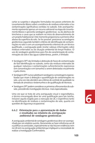 105
Levantamento Básico
6
cartar as suspeitas e alegações formuladas nos passos anteriores do
Levantamento Básico sobre a existência de resíduos enterrados e/ou
contaminações significativas contidas no subsolo. Este acompanha-
mento representa apenas um recurso adicional na etapa do Levanta-
mento Básico e aproveita sondagens geotécnicas ou da abertura de
trincheiras e cavas que se realizem no início do desenvolvimento de
um projeto habitacional. Este momento proporciona o primeiro olhar
abaixo da superfície do solo. Se for possível posicionar as sondagens
geotécnicas seguindo também critérios de identificação de contami-
nações no solo e com um acompanhamento criterioso de um técnico
qualificado, a averiguação pode revelar valiosas informações sobre
resíduos enterrados ou da situação ambiental do lençol freático. O
uso de sondagens geotécnicas para fins da caracterização de conta-
minações do solo e das águas subterrâneas, porém, é limitado:
Sondagens SPT são limitadas à detecção de focos de contaminação•	
de fácil identificação no subsolo, como são resíduos enterrados de
qualquer natureza e contaminações suficientemente expressivas
(em concentração e em tamanho) a serem detectadas visualmente
e pelo cheiro.
SondagensSPTnuncasubstituemsondagenseamostragensespecia-•	
lizadas que visam à detecção e quantificação de contaminações no
solo, uma vez não atendem aos critérios de controle de qualidade na
tomada de amostras e testemunhos e de qualificação de técnicos.
SondagensSPTpodemconsiderarasprimeirasafloramentosdosub-•	
solo, precedendo investigações técnicas mais especializadas.
Uma vez que se trata de uma averiguação visual e organoléptica,
o técnico encarregado deve ter uma qualificação para tais tarefas,
inclusive aquela exigida para a execução do LB, e experiência tanto
na identificação de resíduos e contaminações do solo, quanto em
questões de segurança ocupacional.
6.6.2	 Orientação para a apresentação de dados
e resultados no relatório da averiguação
ambiental de sondagens geotécnicas
A averiguação ambiental de sondagens geotécnicas deve ser acompa-
nhada por um relatório sucinto. Recomenda-se fazer referências ao LB
e justificar as conclusões, especialmente se não houver evidências nem
no LB nem na averiguação ambiental que impliquem a necessidade de
realizar a Investigação Confirmatória.
 