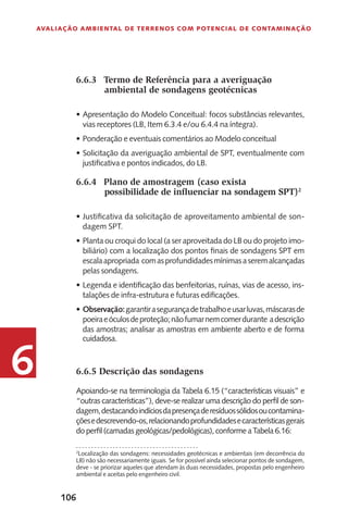 106
Avaliação Ambiental de Terrenos com Potencial de Contaminação
6
6.6.3	 Termo de Referência para a averiguação
ambiental de sondagens geotécnicas
Apresentação do Modelo Conceitual: focos substâncias relevantes,•	
vias receptores (LB, Item 6.3.4 e/ou 6.4.4 na íntegra).
Ponderação e eventuais comentários ao Modelo conceitual•	
Solicitação da averiguação ambiental de SPT, eventualmente com•	
justificativa e pontos indicados, do LB.
6.6.4	 Plano de amostragem (caso exista
possibilidade de influenciar na sondagem SPT)2
Justificativa da solicitação de aproveitamento ambiental de son-•	
dagem SPT.
Planta ou croqui do local (a ser aproveitada do LB ou do projeto imo-•	
biliário) com a localização dos pontos finais de sondagens SPT em
escalaapropriada comasprofundidadesmínimasaseremalcançadas
pelas sondagens.
Legenda e identificação das benfeitorias, ruínas, vias de acesso, ins-•	
talações de infra-estrutura e futuras edificações.
Observação:•	 garantirasegurançadetrabalhoeusarluvas,máscarasde
poeiraeóculosdeproteção;nãofumarnemcomerdurante adescrição
das amostras; analisar as amostras em ambiente aberto e de forma
cuidadosa.
6.6.5 Descrição das sondagens
Apoiando-se na terminologia da Tabela 6.15 (“características visuais” e
“outras características”), deve-se realizar uma descrição do perfil de son-
dagem,destacandoindíciosdapresençaderesíduossólidosoucontamina-
çõesedescrevendo-os,relacionandoprofundidadesecaracterísticasgerais
do perfil (camadas geológicas/pedológicas), conforme a Tabela 6.16:
2
Localização das sondagens: necessidades geotécnicas e ambientais (em decorrência do
LB) não são necessariamente iguais. Se for possível ainda selecionar pontos de sondagem,
deve - se priorizar aqueles que atendam às duas necessidades, propostas pelo engenheiro
ambiental e aceitas pelo engenheiro civil.
 