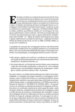 111
INvesTIgAÇÃO TéCNICA DO TeRReNO
7
E
sta etapa constitui no contexto do gerenciamento de riscos
em empreendimentos imobiliários um momento de decisão
crucial, pois seu resultado pela primeira vez no procedimen-
to aqui adotado pode implicar conseqüências institucionais
e legais. O objetivo principal da primeira investigação técnica ou In-
vestigaçãoConfirmatória no Estado de São Pauloé“confirmarounão
a existência de contaminação”. Segundo a CETESB (CETESB, 2007),
os dados analíticos quantitativos obtidos em amostragens de solo,
águas subterrâneas e outros materiais “deverão ser comparados com
os valores de intervenção para solos e águas subterrâneas estabele-
cidos pela CETESB” na “Tabela de Valores Orientadores para Solos
e Águas Subterrâneas no Estado de São Paulo”, publicada no Diário
Oficial do Estado de São Paulo, em 03.12.2005, (CETESB, 2005), ou
na que vier a substituí-la.
A qualidade da execução das investigações técnicas está diretamente
relacionada à existência de uma avaliação preliminar ou Levantamento
Básico. Sem um levantamento detalhado dos dados e informações exis-
tentes e sua interpretação, as investigações técnicas correm o risco de:
Não atingir o objetivo de confirmar a existência de contaminação,•
em função da falta de planejamento e de conhecimento sobre focos,
substâncias e receptores prováveis, ou
Ser custoso demais,emfunçãodos mesmos fatores,paracompensar•
a falta das informações produzidas no decorrer de uma avaliação
preliminar por uma quantidade exagerada de amostragens, sonda-
gens e análises químicas custosas e não - necessárias.
Por estes motivos, no âmbito desta publicação do Caderno de Susten-
tabilidade, os resultados das etapas anteriores à Investigação Confir-
matória, como a Vistoria do Terreno e o Levantamento Básico, devem
integralmente subsidiar a execução desta etapa. Referindo-se ao equi-
valente destas etapas, à avaliação preliminar, a CETESB recomenda na
Decisão de Diretoria n° 103/2007/C/E (CETESB, 2007): “O procedi-
mento a ser utilizado na realização da etapa de investigação confirma-
tória deve ser constituído, basicamente, pelas seguintes ações: coleta
de dados existentes, estabelecimento de plano de investigação, coleta
e análise química de amostras e interpretação dos resultados. O plano
de investigação deverá ser elaborado com base no modelo conceitual
definido na etapa de avaliação preliminar. A amostragem de solo e/
ou de água subterrânea deverá ser feita em pontos estrategicamente
posicionados,definidoscombasenoplanodeinvestigação,ouseja,em
pontos associados a fontes potenciais, atuais ou passadas, ou onde foi
 