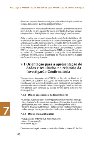 112
Avaliação Ambiental de Terrenos com Potencial de Contaminação
7
detectada suspeita de contaminação na etapa de avaliação preliminar,
seguida das análises químicas dessas amostras.”
Nestesentido,osresultadosobtidosnositensdoLevantamentoBásico,
6.3.4, 6.4.4 e no 6.5, representam uma orientação detalhada para um
escopo mínimo de exigências técnicas à investigação confirmatória.
Cabe ressaltar que no contexto do Caderno de Sustentabilidade não
se pretende dar orientações técnicas sobre amostragem, sondagem,
análise química etc. para subsidiar a execução da Investigação Con-
firmatória. As referências técnicas sobre estes aspectos encontram-
se no Manual de Gerenciamento de Áreas Contaminadas (CETESB,
2001), e devem ser normatizados pela ABNT em breve. O objetivo
no âmbito do Caderno é apresentar uma grade, no sentido de um
conteúdo mínimo, para a elaboração do relatório da Investigação
confirmatória ou equivalente.
Orientação para a apresentação de
dados e resultados no relatório da
Investigação Confirmatória
Transpondo as instruções da CETESB, na Decisão de Diretoria n°
103/2007/C/E (CETESB, 2007), para as necessidades no âmbito de
investigações de terrenos destinados a uso habitacional, os resultados
apresentados no relatório técnico da Investigação Confirmatória de-
vem atender a um conteúdo ou escopo mínimo como o descrito nos
itens seguintes.
7.1.1	 Dados geológicos e hidrogeológicos
Geologiaregionalelocal-informaçõesresumidasincluindopetrogra-•	
fia, estratigrafia, tectônica; intemperismo e formação e tipos de solo;
pedogênese, estrutura e textura da camada superficial (solo).
Regime de águas subterrâneas - cota do lençol freático; informações•	
sobre recarga, descarga e estimativa da direção e velocidade de fluxo.
7.1.2	 Dados socioambientais
Ocupação do entorno (sub-regional; bairro)•	
Áreas de preservação•	
Restrições legais•	
Devemserusadospelomenososresultadosobtidosnositens5.2.1e6.4.
7.1
 