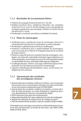 113
Investigação Técnica do Terreno
7
7.1.3	 Resultados do Levantamento Básico
Histórico de ocupação (resumo do item 6.3.1 do LB).•	
Modelo conceitual: focos, substâncias relevantes, vias, receptores•	
(incluir item 6.3.4. ou 6.4.4. do LB na íntegra e caso a averiguação de
sondagens geotécnicas seja executada, também um breve resumo
dos item 6.6.5 e 6.6.6).
Ponderação e eventuais comentários ao Modelo Conceitual.•	
7.1.4	 Plano de amostragem
Justificativa para a escolha dos locais de amostragem (item 6.5 e•	
eventualmente 6.6.6 do LB) e os parâmetros a serem analisados.
Ponderação e justificativa para eventuais modificações.•	
Proposta e justificativa para a seqüencialidade de amostragens,•	
caso a execução de um tipo de investigação dependa do resultado
da etapa anterior.
Planta ou croqui do local com os pontos finais de amostragem e son-•	
dagem,nosmeiossolo,materialdeconstruçãoeáguasubterrânea,em
escala apropriada e com traçado de curvas de nível topográfico (pode
ser aproveitado do LB ou contratado/elaborado por topógrafo).
Localização de poço “Branco” para água subterrânea (poço concei-•	
tualmente livre de influência dos focos de contaminação.
Legenda e identificação das benfeitorias, ruínas, vias de acesso, ins-•	
talações de infra-estrutura.
7.1.5	 Apresentação dos resultados
das investigações técnicas
Apresentação dos resultados analíticos emtabelas,comcomparação•	
dos mesmos com as concentrações referentes aos valores orientado-
res de intervenções estabelecidas pela CETESB (2005).
Apresentação dos resultados analíticos em plantas, na forma de li-•	
nhas de isoconcentração, ou outros (histograma, diagramas diver-
sos), dependendo da natureza e densidade dos dados.
Perfil construtivo dos poços de monitoramento.•	
Mapapotenciométrico(seaáguasubterrâneaforalvodeinvestigação).•	
Registro de calibração de equipamento de medição de gases.•	
F•	 ichaderecebimentodasamostras,cadeiadecustodiaelaudosemitidos.
OrientaçõesparaestaetapaseencontramnoManualdegerenciamen-
to de áreas contaminados no Estado de São Paulo, Cap. 6000, 6300,
6400 (CETESB, 2001).
 