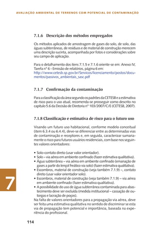 114
Avaliação Ambiental de Terrenos com Potencial de Contaminação
7
7.1.6	 Descrição dos métodos empregados
Os métodos aplicados de amostragem de gases do solo, de solo, das
águas subterrâneas, de resíduos e de material de construção merecem
uma descrição sucinta, acompanhada por fotos e considerações sobre
seu campo de aplicação.
Para o detalhamento dos itens 7.1.5 e 7.1.6 oriente-se em: Anexo IV,
Tarefa n° 6 - Emissão de relatórios, página 6 em:
http://www.cetesb.sp.gov.br/Servicos/licenciamento/postos/docu-
mentos/passivos_ambientais_sasc.pdf
7.1.7	 Confirmação da contaminação
ParaaclassificaçãodaáreasegundoospadrõesdaCETESBeaestimativa
de risco para o uso atual, recomenda-se prosseguir como descrito no
capitulo 5.6 da Decisão de Diretoria n° 103/2007/C/E (CETESB, 2007).
7.1.8 Classificação e estimativa de risco para o futuro uso
Visando um futuro uso habitacional, conforme modelo conceitual
(item 6.3.4 ou 6.4.4), deve-se diferenciar entre as determinadas vias
de contaminação e receptores e, em seguida, caracterizar sumaria-
mente o risco para futuros usuários residenciais, com base nos seguin-
tes valores orientadores:
Solo-contato direto (usar valor orientador).•	
Solo – via aérea em ambiente confinado (fazer estimativa qualitativa).•	
Água subterrânea – via aérea em ambiente confinado (emanação de•	
gases a partir do lençol freático via solo) (fazer estimativa qualitativa).
Escombros, material de construção (veja também 7.1.9) –, contato•	
direto (usar valor orientador solo).
Escombros, material de construção (veja também 7.1.9) – via aérea•	
em ambiente confinado (fazer estimativa qualitativa).
A possibilidade do uso de água subterrânea contaminada para abas-•	
tecimento deve ser excluída (medida institucional – cassação de ou-
torgas e lacração de poços).
Na falta de valores orientadores para a propagação via aérea, deve
ser feita uma estimativa qualitativa no sentido de discriminar se esta
via de propagação tem potencial e importância, baseada na expe-
riência do profissional.
 