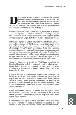 117
Desafios e perspectivas
8
D
urante muitos anos, a expansão urbana avançou priorita-
riamente sobre áreas livres existentes na periferia das cida-
des. Hoje, principalmente nos grandes centros urbanos e
em função da escassez de terrenos e da dinâmica imobili-
ária, há uma ocorrência bastante freqüente de reutilização de terrenos
que possuíam anteriormente outra destinação.
O conceito de reciclar áreas para novos usos, resgatando-as do aban-
donoereintegrando-asàdinâmicaeconômicadosmunicípios,fazpar-
te de políticas públicas exitosas de diversos países, exigindo, porém,
certos cuidados em função do histórico da ocupação destes terrenos.
Sobretudo nas grandes capitais, antigos bairros industriais ou áreas de
disposição de resíduos vêm tendo seu uso requerido progressivamen-
te para funções urbanas mais nobres, como a moradia, o lazer e as
atividades produtivas ”limpas”. A reutilização desses sítios é bastante
desejável,dopontodevistaurbanístico,pelaoportunidadedeaprovei-
tamento de infra-estrutura e localização intrínsecos. Contudo, faz-se
necessário proceder com o cuidado apropriado que requer a ocupação
de terrenos que possam carregar passivos ambientais decorrentes de
atividades econômicas desempenhadas de maneira inadequada.
Tendo em vista a extensa atuação da CAIXA junto à produção ha-
bitacional brasileira, inclusive nos grandes centros urbanos, a pre-
ocupação com a produção de empreendimentos em terrenos com
transformação de uso passa a requerer aspectos diferenciados para
concessão de crédito.
É opinião unânime entre advogados, especialistas em avaliação am-
biental bem como prática consagrada há algum tempo nos países mais
impactados por áreas contaminadas, a necessidade de se promover
avaliação criteriosa do potencial de contaminação de terrenos como
uma atividade indispensável, que deve preceder qualquer negócio ou
transação envolvendo imóveis com caraterísticas de pré-usos ambien-
talmente duvidosos.
Como abordado no Capítulo 3, a responsabilidade objetiva sempre
recai em cima do proprietário ou dos beneficiários de um terreno ou
imóvel que venha a oferecer riscos para seus ocupantes, para a comu-
nidade ou seu entorno.
Como conseqüência lógica, torna-se um desafio central para aque-
les atores envolvidos em negócios imobiliários em grande escala – em
especial as instituições financiadoras, construtoras e incorporadoras –
 