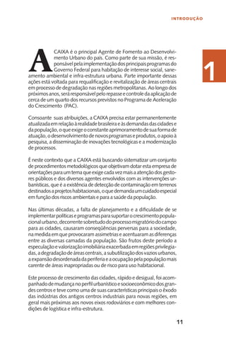 11
INTRODUÇÃO
11A
CAIXA é o principal Agente de Fomento ao Desenvolvi-
mento Urbano do país. Como parte de sua missão, é res-
ponsávelpelaimplementaçãodosprincipaisprogramasdo
Governo Federal para habitação de interesse social, sane-
amento ambiental e infra-estrutura urbana. Parte importante dessas
ações está voltada para requalificação e revitalização de áreas centrais
em processo de degradação nas regiões metropolitanas. Ao longo dos
próximosanos,seráresponsávelpelorepasseecontroledaaplicaçãode
cerca de um quarto dos recursos previstos no Programa de Aceleração
do Crescimento (PAC).
Consoante suas atribuições, a CAIXA precisa estar permanentemente
atualizadaemrelaçãoàrealidadebrasileiraeàsdemandasdascidadese
dapopulação,oqueexigeoconstanteaprimoramentodesuaformade
atuação,odesenvolvimentodenovosprogramaseprodutos,oapoioà
pesquisa, a disseminação de inovações tecnológicas e a modernização
de processos.
É neste contexto que a CAIXA está buscando sistematizar um conjunto
de procedimentos metodológicos que objetivam dotar esta empresa de
orientaçõesparaumtemaqueexigecadavezmaisaatençãodosgesto-
res públicos e dos diversos agentes envolvidos com as intervenções ur-
banísticas, que é a existência de detecção de contaminação em terrenos
destinadosaprojetoshabitacionais,oquedemandaumcuidadoespecial
em função dos riscos ambientais e para a saúde da população.
Nas últimas décadas, a falta de planejamento e a dificuldade de se
implementarpolíticaseprogramasparasuportarocrescimentopopula-
cionalurbano,decorrentesobretudodoprocessomigratóriodocampo
para as cidades, causaram conseqüências perversas para a sociedade,
na medida em que provocaram assimetrias e acentuaram as diferenças
entre as diversas camadas da população. São frutos deste período a
especulaçãoevalorizaçãoimobiliáriaexacerbadaemregiõesprivilegia-
das,adegradaçãodeáreascentrais,asubutilizaçãodosvaziosurbanos,
aexpansãodesordenadadaperiferiaeaocupaçãopelapopulaçãomais
carente de áreas inapropriadas ou de risco para uso habitacional.
Este processo de crescimento das cidades, rápido e desigual, foi acom-
panhadodemudançanoperfilurbanísticoesocioeconômicodosgran-
des centros e teve como uma de suas características principais o êxodo
das indústrias dos antigos centros industriais para novas regiões, em
geral mais próximas aos novos eixos rodoviários e com melhores con-
dições de logística e infra-estrutura.
1
 