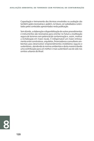120
Avaliação Ambiental de Terrenos com Potencial de Contaminação
8
Capacitação e treinamento dos técnicos envolvidos na avaliação são
tambémaçõesnecessáriase podem,nofuturo,sersubsidiadoseorien-
tados pelos conteúdos apresentados nesta publicação.
Sem dúvida, a elaboração e disponibilização de outros procedimentos
e instrumentos são necessárias para orientar no futuro a reutilização
segura de terrenos com potencial de contaminação e, assim, motivar
a revitalização em maior escala. É indispensável um maior entrosa-
mento entre construtoras,arquitetos, financiadoraseconsultoresam-
bientais para desenvolver empreendimentos imobiliários seguros e
sustentáveis,atendendoàsnormasambientaisedestamaneiradando
uma contribuição para um melhor e mais sustentável uso do solo nos
centros urbanos do Brasil.
 