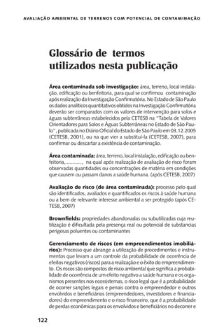 122
Avaliação Ambiental de Terrenos com Potencial de Contaminação
Área contaminada sob investigação: área, terreno, local instala-
ção, edificação ou benfeitoria, para qual se confirmou contaminação
apósrealizaçãodaInvestigaçãoConfirmatória.NoEstadodeSãoPaulo
osdadosanalíticosquantitativosobtidosnaInvestigaçãoConfirmatória
deverão ser comparados com os valores de intervenção para solos e
águas subterrâneas estabelecidos pela CETESB na “Tabela de Valores
Orientadores para Solos e Águas Subterrâneas no Estado de São Pau-
lo”,publicadanoDiárioOficialdoEstadodeSãoPauloem03.12.2005
(CETESB, 2001), ou na que vier a substituí-la (CETESB, 2007), para
confirmar ou descartar a existência de contaminação.
Área contaminada:área,terreno,localinstalação,edificaçãoouben-
feitoria,............, na qual após realização de avaliação de risco foram
observadas quantidades ou concentrações de matéria em condições
que causem ou passam danos a saúde humana. (após CETESB, 2007)
Avaliação de risco (de área contaminada): processo pelo qual
são identificados, avaliados e quantificados os riscos à saúde humana
ou a bem de relevante interesse ambiental a ser protegido (após CE-
TESB, 2007)
Brownfields: propriedades abandonadas ou subutilizadas cuja reu-
tilização é dificultada pela presença real ou potencial de substancias
perigosas poluentes ou contaminantes
Gerenciamento de riscos (em empreendimentos imobiliá-
rios): Processo que abrange a utilização de procedimentos e instru-
mentos que levam a um controle da probabilidade de ocorrência de
efeitosnegativos(riscos)paraarealizaçãoeoêxitodoempreendimen-
to. Os riscos são compostos de risco ambiental que significa a probabi-
lidade de ocorrência de um efeito negativo a saúde humana e os orga-
nismos presentes nos ecossistemas, o risco legal que é a probabilidade
de ocorrer sanções legais e penais contra o empreendedor e outros
envolvidos e beneficiários (empreendedores, investidores e financia-
dores) do empreendimento e o risco financeiro, que é a probabilidade
de perdas econômicas para os envolvidos e beneficiários no decorrer e
Glossário de termos
utilizados nesta publicação
 