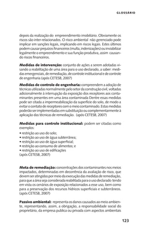 123
GLOSSÁRIO
depois da realização do empreendimento imobiliário. Obviamente os
riscos são inter-relacionados. O risco ambiental não gerenciado pode
implicar em sanções legais, implicando em riscos legais. Estes últimos
podemcausarprejuízosfinanceiros(multa,indenizações)ouinviabilizar
legalmente o empreendimento e sua função produtiva, assim causan-
do riscos financeiros.
Medidas de intervenção: conjunto de ações a serem adotadas vi-
sando a reabilitação de uma área para o uso declarado, a saber: medi-
dasemergenciais,deremediação,decontroleinstitucionaledecontrole
de engenharia (após CETESB, 2007)
Medidas de controle de engenharia: compreendem a adoção de
técnicasutilizadasnormalmentepelosetordaconstruçãocivil,voltadas
adicionalmente à interrupção da exposição dos receptores aos conta-
minantes presentes em uma área contaminada Dentre essas medidas
pode ser citada a impermeabilização da superfície do solo, de modo a
evitarocontatodereceptorescomomeiocontaminado.Estasmedidas
poderãoserimplementadasemsubstituiçãooucomplementarmenteà
aplicação das técnicas de remediação. (após CETESB, 2007)
Medidas para controle institucional: podem ser citadas como
exemplos:
• restrição ao uso do solo;
• restrição ao uso de água subterrânea;
• restrição ao uso de água superficial;
• restrição ao consumo de alimentos; e
• restrição ao uso de edificações
(após CETESB, 2007)
Meta de remediação: concentrações dos contaminantes nos meios
impactados, determinadas em decorrência da avaliação de risco, que
devemseratingidaspormeiodaexecuçãodasmedidasderemediação,
paraqueaáreasejaconsideradareabilitadaparaousodeclarado tendo
em vista os cenários de exposição relacionados a esse uso, bem como
para a preservação dos recursos hídricos superficiais e subterrâneos.
(após CETESB, 2007)
Passivo ambiental: representa os danos causados ao meio ambien-
te, representando, assim, a obrigação, a responsabilidade social do
proprietário, da empresa publica ou privada com aspectos ambientais
 
