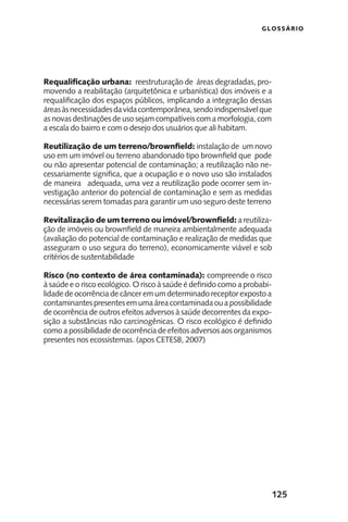 125
GLOSSÁRIO
Requalificação urbana: reestruturação de áreas degradadas, pro-
movendo a reabilitação (arquitetônica e urbanística) dos imóveis e a
requalificação dos espaços públicos, implicando a integração dessas
áreasàsnecessidadesdavidacontemporânea,sendoindispensávelque
as novas destinações de uso sejam compatíveis com a morfologia, com
a escala do bairro e com o desejo dos usuários que ali habitam.
Reutilização de um terreno/brownfield: instalação de um novo
uso em um imóvel ou terreno abandonado tipo brownfield que pode
ou não apresentar potencial de contaminação; a reutilização não ne-
cessariamente significa, que a ocupação e o novo uso são instalados
de maneira adequada, uma vez a reutilização pode ocorrer sem in-
vestigação anterior do potencial de contaminação e sem as medidas
necessárias serem tomadas para garantir um uso seguro deste terreno
Revitalização de um terreno ou imóvel/brownfield: areutiliza-
ção de imóveis ou brownfield de maneira ambientalmente adequada
(avaliação do potencial de contaminação e realização de medidas que
asseguram o uso segura do terreno), economicamente viável e sob
critérios de sustentabilidade
Risco (no contexto de área contaminada): compreende o risco
à saúde e o risco ecológico. O risco à saúde é definido como a probabi-
lidade de ocorrência de câncer em um determinado receptor exposto a
contaminantespresentesemumaáreacontaminadaouapossibilidade
de ocorrência de outros efeitos adversos à saúde decorrentes da expo-
sição a substâncias não carcinogênicas. O risco ecológico é definido
como a possibilidade de ocorrência de efeitos adversos aos organismos
presentes nos ecossistemas. (apos CETESB, 2007)
 