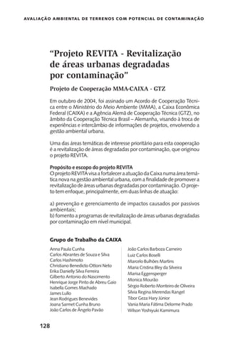 128
Avaliação Ambiental de Terrenos com Potencial de Contaminação
“Projeto REVITA - Revitalização
de áreas urbanas degradadas
por contaminação”
Projeto de Cooperação MMA-CAIXA - GTZ
Em outubro de 2004, foi assinado um Acordo de Cooperação Técni-
ca entre o Ministério do Meio Ambiente (MMA), a Caixa Econômica
Federal (CAIXA) e a Agência Alemã de Cooperação Técnica (GTZ), no
âmbito da Cooperação Técnica Brasil – Alemanha, visando à troca de
experiências e intercâmbio de informações de projetos, envolvendo a
gestão ambiental urbana.
Uma das áreas temáticas de interesse prioritário para esta cooperação
é a revitalização de áreas degradadas por contaminação, que originou
o projeto REVITA.
Propósito e escopo do projeto REVITA
OprojetoREVITAvisaafortaleceraatuaçãodaCaixanumaáreatemá-
tica nova na gestão ambiental urbana, com a finalidade de promover a
revitalizaçãodeáreasurbanasdegradadasporcontaminação.Oproje-
to tem enfoque, principalmente, em duas linhas de atuação:
a) prevenção e gerenciamento de impactos causados por passivos
ambientais;
b) fomento a programas de revitalização de áreas urbanas degradadas
por contaminação em nível municipal.
Grupo de Trabalho da CAIXA
Anna Paula Cunha
Carlos Abrantes de Souza e Silva
Carlos Hashimoto
Christiano Benedicto Ottoni Neto
Erika Danielly Silva Ferreira
Gilberto Antonio do Nascimento
Henrique Jorge Pinto de Abreu Gaio
Isabella Gomes Machado
James Lullo
Jean Rodrigues Benevides
Joana Sarmet Cunha Bruno
João Carlos de Ângelo Pavão
João Carlos Barboza Carneiro
Luiz Carlos Boselli
Marcelo Bulhões Martins
Maria Cristina Bley da Silveira
Marisa Eggensperger
Monica Mourão
Sérgio Roberto Monteiro de Oliveira
Silvia Regina Merendas Rangel
Tibor Geza Hary Júnior
Vania Maria Fátima Delorme Prado
Wilson Yoshiyuki Kamimura
 