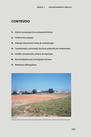 131
anexo 1 LEVANTAMENTO BÁSICO
Conteúdo
1.	 Motivo da execução do Levantamento Básico
2.	 Histórico da ocupação
3.	 Detecção de possíveis fontes de contaminação
4.	 Caracterização e priorização dos focos potenciais de contaminação
5.	 Modelo conceitual dos cenários de exposição
6.	 Recomendações para investigações técnicas
7.	 Referências bibliográficas
Vista de parte do terreno onde será implantado um loteamento residencial de interesse social
Foto 1
 