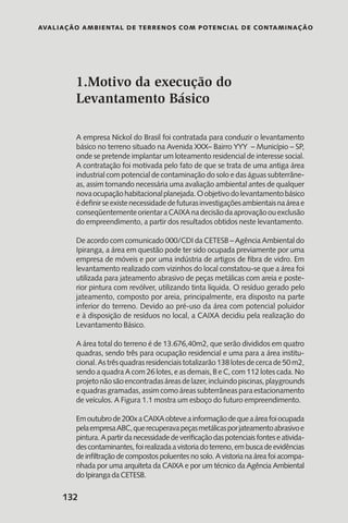 Avaliação Ambiental de Terrenos com Potencial de Contaminação
132
1.Motivo da execução do
Levantamento Básico
A empresa Nickol do Brasil foi contratada para conduzir o levantamento
básico no terreno situado na Avenida XXX– Bairro YYY – Município – SP,
onde se pretende implantar um loteamento residencial de interesse social.
A contratação foi motivada pelo fato de que se trata de uma antiga área
industrial com potencial de contaminação do solo e das águas subterrâne-
as, assim tornando necessária uma avaliação ambiental antes de qualquer
novaocupaçãohabitacionalplanejada.Oobjetivodolevantamentobásico
édefinirseexistenecessidadedefuturasinvestigaçõesambientaisnaáreae
conseqüentementeorientaraCAIXAnadecisãodaaprovaçãoouexclusão
do empreendimento, a partir dos resultados obtidos neste levantamento.
De acordo com comunicado 000/CDI da CETESB – Agência Ambiental do
Ipiranga, a área em questão pode ter sido ocupada previamente por uma
empresa de móveis e por uma indústria de artigos de fibra de vidro. Em
levantamento realizado com vizinhos do local constatou-se que a área foi
utilizada para jateamento abrasivo de peças metálicas com areia e poste-
rior pintura com revólver, utilizando tinta líquida. O resíduo gerado pelo
jateamento, composto por areia, principalmente, era disposto na parte
inferior do terreno. Devido ao pré-uso da área com potencial poluidor
e à disposição de resíduos no local, a CAIXA decidiu pela realização do
Levantamento Básico.
A área total do terreno é de 13.676,40m2, que serão divididos em quatro
quadras, sendo três para ocupação residencial e uma para a área institu-
cional.Astrêsquadrasresidenciaistotalizarão138lotesdecercade50m2,
sendo a quadra A com 26 lotes, e as demais, B e C, com 112 lotes cada. No
projetonãosãoencontradasáreasdelazer,incluindopiscinas,playgrounds
equadrasgramadas,assimcomoáreassubterrâneasparaestacionamento
de veículos. A Figura 1.1 mostra um esboço do futuro empreendimento.
Emoutubrode200xaCAIXAobteveainformaçãodequeaáreafoiocupada
pelaempresaABC,querecuperavapeçasmetálicasporjateamentoabrasivoe
pintura.Apartirdanecessidadedeverificaçãodaspotenciaisfonteseativida-
descontaminantes,foirealizadaavistoriadoterreno,embuscadeevidências
de infiltração de compostos poluentes no solo. A vistoria na área foi acompa-
nhada por uma arquiteta da CAIXA e por um técnico da Agência Ambiental
do Ipiranga da CETESB.
 