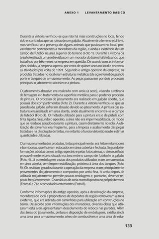 133
anexo 1 LEVANTAMENTO BÁSICO
Durante a vistoria verificou-se que não há mais construções no local, tendo
sidoencontradasapenasruínasdeumgalpão.Atualmenteoterrenoestálivre,
mas verificou-se a presença de alguns animais que pastavam no local, pro-
vavelmente pertencentes a moradores da região, e ainda a existência de um
campo de futebol na área superior do terreno (Foto 1). Durante a vistoria da
áreafoirealizadaumaentrevistacomummoradordobairrohátrintaanos,que
trabalhouportrêsmesesnaempresaemquestão.Deacordocomasinforma-
ções obtidas, a empresa operou por cerca de quinze anos no local e encerrou
as atividades por volta de 1991. Segundo o antigo operário da empresa, os
produtostratadosnolocaleramestruturasmetálicas(deaçoeferro)degrande
porte e tanques de armazenamento. As peças passavam por dois processos
principais: o jateamento abrasivo e a pintura.
O jateamento abrasivo era realizado com areia (a seco), visando a retirada
de ferrugens e o tratamento da superfície metálica para o posterior processo
de pintura. O processo de jateamento era realizado em galpão aberto, que
possuía dois compartimentos (Foto 2). Durante a vistoria verificou-se que as
paredesdogalpãosofreramabrasãodevidoaojateamento.Apinturadases-
truturas era realizada em área aberta, onde atualmente encontra-se o campo
de futebol (Foto 3). O método utilizado para a pintura era o de pistola com
tinta líquida. Segundo o operário, a área não era impermeabilizada, de modo
que os resíduos gerados durante a pintura, caiam diretamente no solo. A uti-
lização de solventes era freqüente, para a limpeza e acabamento das peças
tratadasenadissoluçãodetintas,noentantoofuncionárionãosoubeestimar
quantidades utilizadas.
Oarmazenamentodosprodutos,tintasprincipalmente,erafeitoemtambores
ebombonas,queficavamestocadosemáreacobertaefechada.Segundoin-
formaçõesobtidascomoantigooperárioepelasfotosaéreas,oalmoxarifado
provavelmente estava situado na área entre o campo de futebol e o galpão
(Foto 4). Já as embalagens vazias dos produtos utilizados eram armazenadas
em área aberta, sem impermeabilização, próxima à área dos tanques (Foto
5).Osresíduosgeradosduranteaoperaçãodaempresaeramprincipalmente
provenientes do jateamento e compostos por areia fina. A areia depois de
utilizada no jateamento permite poucas reciclagens e, portanto, deve ser re-
postafreqüentemente.Osresíduosdeareiaeramdispostosnopróprioterreno
(Fotos 6 e 7) e acomodados em montes (Foto 8).
Conforme informações do antigo operário, após a desativação da empresa,
moradores do local e proprietários de depósitos da região removeram a areia
existente, que era retirada em caminhões para utilização em construções no
bairro. De acordo com informações dos moradores, diversas obras que utili-
zaram esta areia apresentaram descolamento do reboco nas paredes. Além
das áreas do jateamento, pintura e disposição de embalagens, existiu ainda
uma área para armazenamento aéreo de combustíveis e uma área de esta-
 
