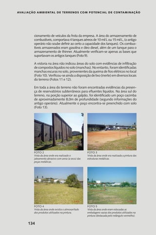 Avaliação Ambiental de Terrenos com Potencial de Contaminação
134
Vista da área onde era realizado o
jateamento abrasivo com areia (a seco) das
peças metálicas.
Foto 2
Vista da área onde era realizada a pintura das
estruturas metálicas.
Foto 3
Vista da área onde existia o almoxarifado
dos produtos utilizados na pintura.
Foto 4
Vista da área onde eram estocadas as
embalagens vazias dos produtos utilizados na
pintura (destacada pelo retângulo vermelho).
Foto 5
cionamento de veículos da frota da empresa. A área do armazenamento de
combustíveis,comportava4tanquesaéreosde10milLou15milL,(oantigo
operário não soube definir ao certo a capacidade dos tanques). Os combus-
tíveis armazenados eram gasolina e óleo diesel, além de um tanque para o
armazenamento de thinner. Atualmente verificam-se apenas as bases que
suportavam os antigos tanques (Foto 9).
A vistoria na área não indicou áreas do solo com evidências de infiltração
decompostoslíquidosnosolo(manchas).Noentanto,foramidentificadas
manchas escuras no solo, provenientes da queima de fios elétricos no local
(Foto10).Verificou-seaindaadisposiçãodelixo(inerte)emdiversoslocais
do terreno (Fotos 11 e 12).
Em toda a área do terreno não foram encontradas evidências da presen-
ça de reservatórios subterrâneos para efluentes líquidos. Na área sul do
terreno, na porção superior ao galpão, foi identificado um poço cacimba
de aproximadamente 8,0m de profundidade (segundo informações do
antigo operário). Atualmente o poço encontra-se preenchido com solo
(Foto 13).
 