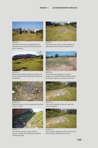 135
anexo 1 LEVANTAMENTO BÁSICO
Vista da área à frente do galpão onde era
disposta a areia residual do jateamento das
peças metálicas.
Foto 6
Área inferior do terreno, onde também foi
depositada areia residual do jateamento.
Foto 7
Relevo apresentando pequenos montes (ao
fundo) formados pela disposição de areia do
jateamento.
Foto 8
Vista da área que abrigava os antigos
tanques de combustível para abastecimento
da frota da empresa e o tanque de thinner.
Foto 9
Mancha escura no solo, causada pela queima
de fios no local.
Foto 10
Lixo inerte disposto na área sul, atrás das
ruínas do galpão.
Foto 11
Lixo inerte disposto na área norte do
terreno, próximo às residências do Núcleo
Habitacional NN.
Foto 12
Poço cacimba situado ao norte do terreno na
parte superior, preenchido com solo.
Foto 13
 