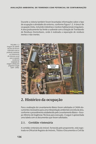 Avaliação Ambiental de Terrenos com Potencial de Contaminação
136
Durante a vistoria também foram levantadas informações sobre o tipo
de ocupação e atividades do entorno, conforme Figura 1.2. A área é de
ocupação mista, incluindo indústrias e núcleos habitacionais irregulares.
A área praticamente faz limite a sudoeste com a Estação de Transbordo
de Resíduos Domiciliares, onde é realizada a separação de resíduos
inertes e não-inertes.
2. Histórico da ocupação
Para a realização do Levantamento Básico foram solicitados à CAIXA do-
cumentosnecessáriosparaumainterpretaçãoambientalconcretadaárea,
conforme o procedimento estabelecido pelo Levantamento Básico – Esco-
po Mínimo de Exigências Técnicas para execução. A seguir é apresentada
uma tabela com os documentos que foram solicitados.
2.1.	 Certidão vintenária
A certidão vintenária do imóvel, fornecida pelo proponente, está regis-
trada no Oficial de Registro de Imóveis, Títulos e Documentos e Civil da
Imagem de satélite
da área do terreno
vistoriado onde se
pretende implantar
um loteamento
de interesse social
para ocupação
residencial
(adaptada de
imagem obtida pelo
programa Google
Earth – 2006).
Figura 1.2
 